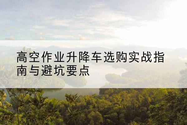 沿滩升降车怎么选-高空作业升降车选购实战指南与避坑要点