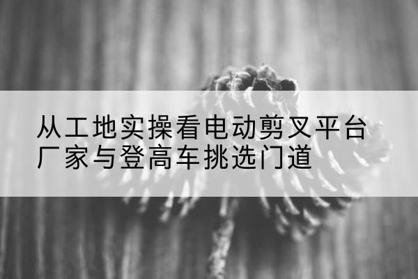 沿滩电动剪叉升降平台厂家-从工地实操看电动剪叉平台厂家与登高车挑选门道