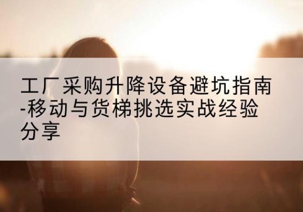 沿滩移动式升降机怎么选-工厂采购升降设备避坑指南-移动与货梯挑选实战经验分享
