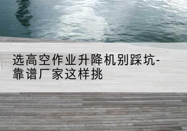 沿滩剪叉式升降机厂家-选高空作业升降机别踩坑-靠谱厂家这样挑