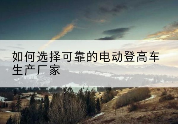 沿滩电动登高车厂家-如何选择可靠的电动登高车生产厂家