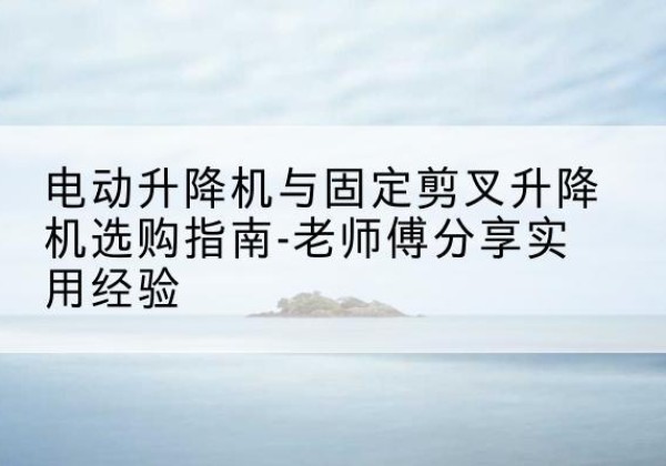 沿滩电动升降机怎么选-电动升降机与固定剪叉升降机选购指南-老师傅分享实用经验