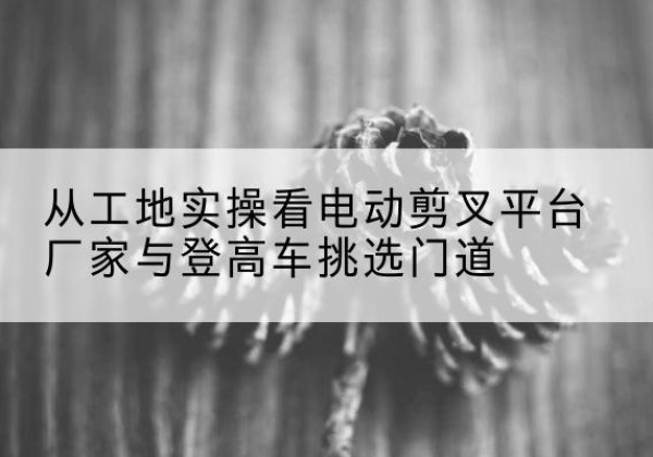 沿滩电动剪叉升降平台厂家-从工地实操看电动剪叉平台厂家与登高车挑选门道